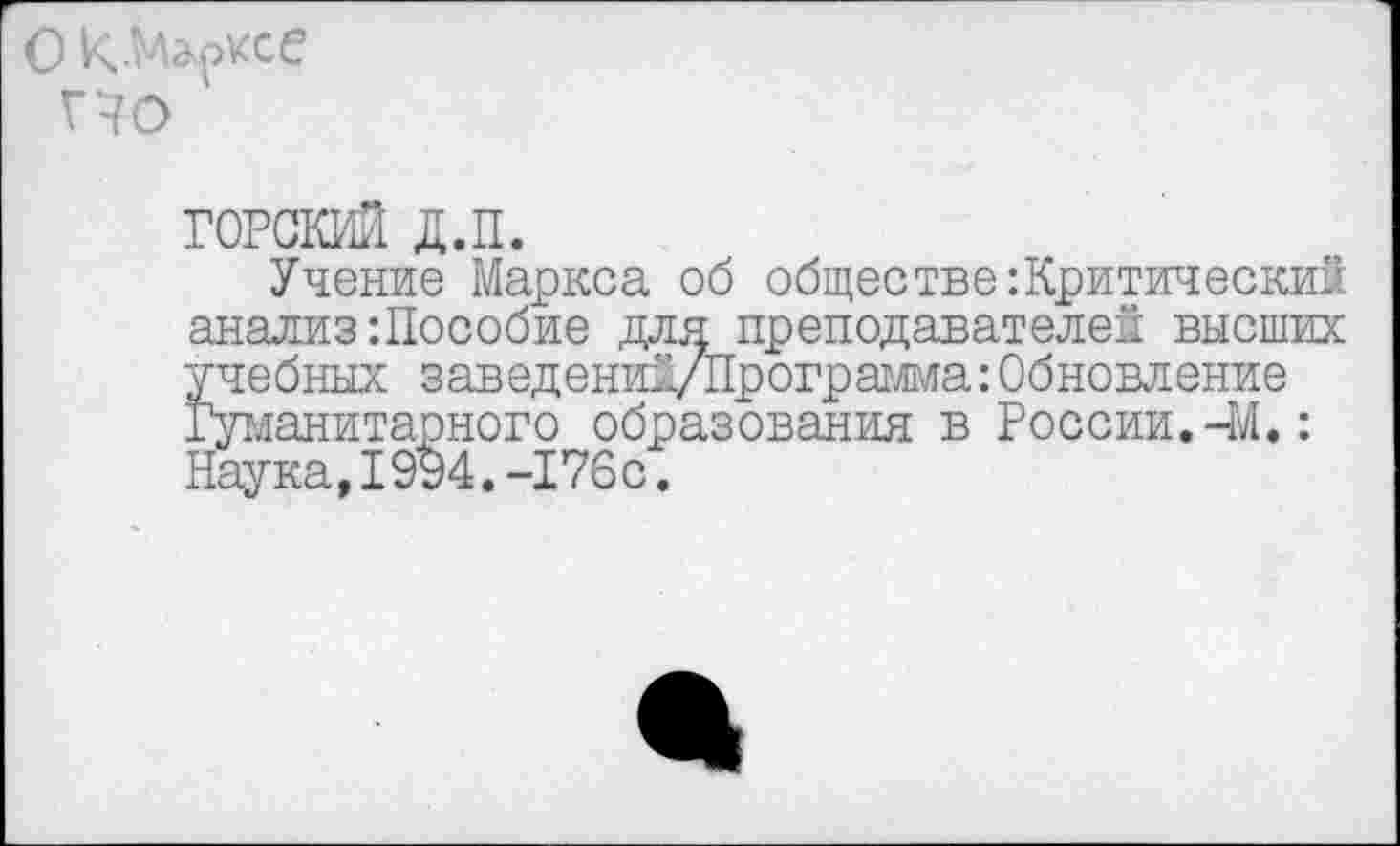 ﻿ГОРСКИЙ д.п.
Учение Маркса об обществе:Критический анализ:Пособие для преподавателей высших учебных заведений/Программа: Обновление Гуманитарного образования в России.-М.: Наука,1994.-176с.